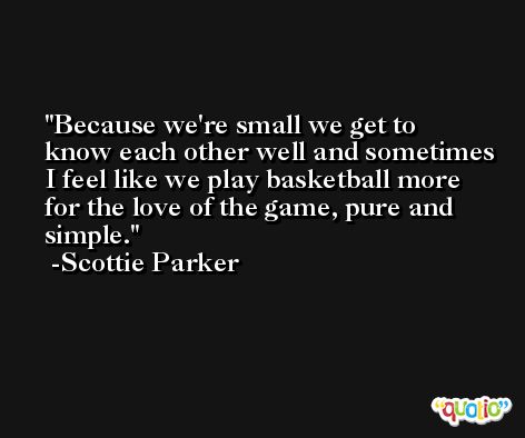 Because we're small we get to know each other well and sometimes I feel like we play basketball more for the love of the game, pure and simple. -Scottie Parker