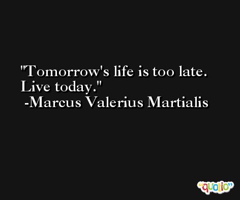 Tomorrow's life is too late. Live today. -Marcus Valerius Martialis