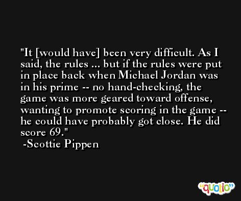 It [would have] been very difficult. As I said, the rules ... but if the rules were put in place back when Michael Jordan was in his prime -- no hand-checking, the game was more geared toward offense, wanting to promote scoring in the game -- he could have probably got close. He did score 69. -Scottie Pippen