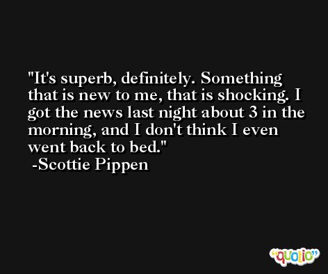 It's superb, definitely. Something that is new to me, that is shocking. I got the news last night about 3 in the morning, and I don't think I even went back to bed. -Scottie Pippen