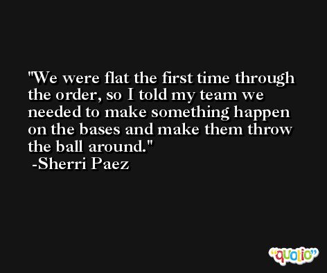 We were flat the first time through the order, so I told my team we needed to make something happen on the bases and make them throw the ball around. -Sherri Paez