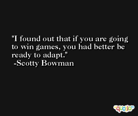 I found out that if you are going to win games, you had better be ready to adapt. -Scotty Bowman