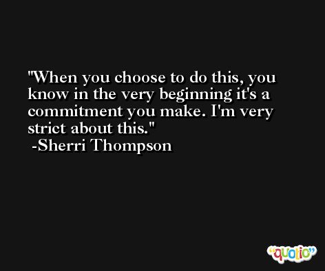 When you choose to do this, you know in the very beginning it's a commitment you make. I'm very strict about this. -Sherri Thompson