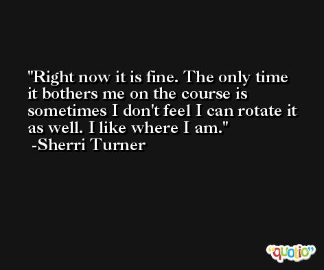 Right now it is fine. The only time it bothers me on the course is sometimes I don't feel I can rotate it as well. I like where I am. -Sherri Turner