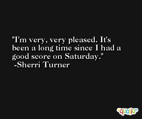 I'm very, very pleased. It's been a long time since I had a good score on Saturday. -Sherri Turner