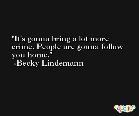 It's gonna bring a lot more crime. People are gonna follow you home. -Becky Lindemann