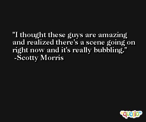 I thought these guys are amazing and realized there's a scene going on right now and it's really bubbling. -Scotty Morris