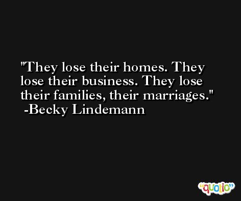 They lose their homes. They lose their business. They lose their families, their marriages. -Becky Lindemann