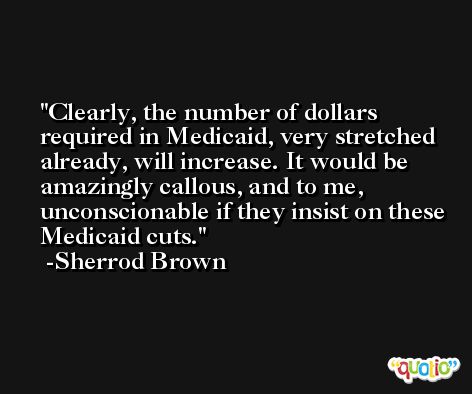 Clearly, the number of dollars required in Medicaid, very stretched already, will increase. It would be amazingly callous, and to me, unconscionable if they insist on these Medicaid cuts. -Sherrod Brown