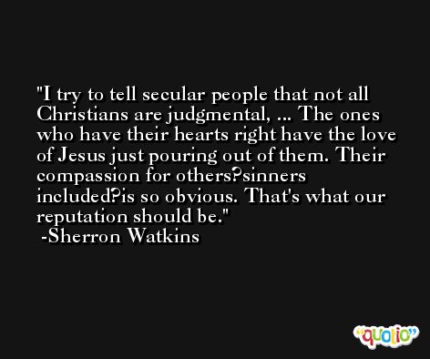 I try to tell secular people that not all Christians are judgmental, ... The ones who have their hearts right have the love of Jesus just pouring out of them. Their compassion for others?sinners included?is so obvious. That's what our reputation should be. -Sherron Watkins