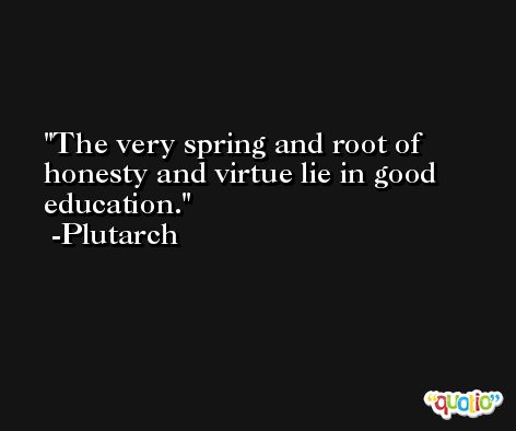 The very spring and root of honesty and virtue lie in good education. -Plutarch