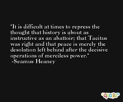 It is difficult at times to repress the thought that history is about as instructive as an abattoir; that Tacitus was right and that peace is merely the desolation left behind after the decisive operations of merciless power. -Seamus Heaney