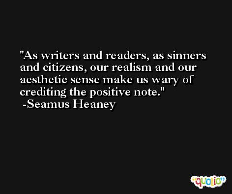 As writers and readers, as sinners and citizens, our realism and our aesthetic sense make us wary of crediting the positive note. -Seamus Heaney