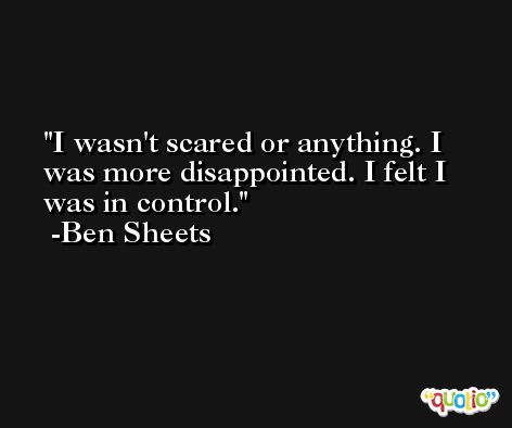I wasn't scared or anything. I was more disappointed. I felt I was in control. -Ben Sheets