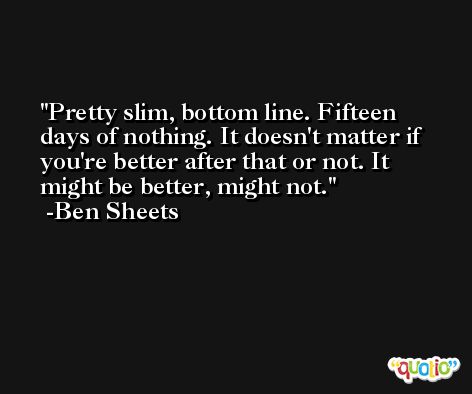 Pretty slim, bottom line. Fifteen days of nothing. It doesn't matter if you're better after that or not. It might be better, might not. -Ben Sheets