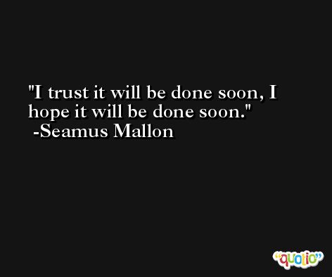 I trust it will be done soon, I hope it will be done soon. -Seamus Mallon
