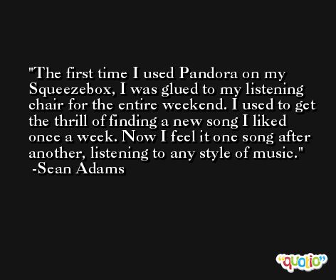 The first time I used Pandora on my Squeezebox, I was glued to my listening chair for the entire weekend. I used to get the thrill of finding a new song I liked once a week. Now I feel it one song after another, listening to any style of music. -Sean Adams