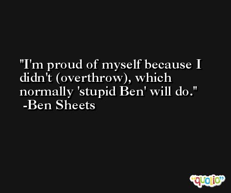 I'm proud of myself because I didn't (overthrow), which normally 'stupid Ben' will do. -Ben Sheets