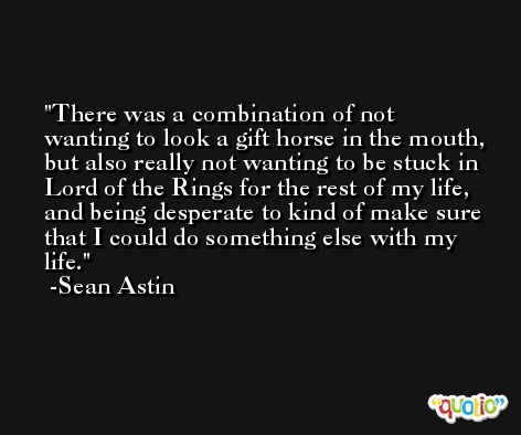 There was a combination of not wanting to look a gift horse in the mouth, but also really not wanting to be stuck in Lord of the Rings for the rest of my life, and being desperate to kind of make sure that I could do something else with my life. -Sean Astin