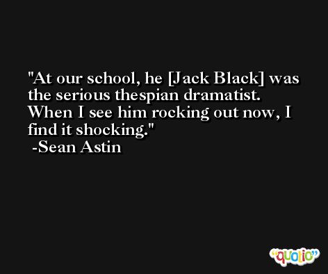 At our school, he [Jack Black] was the serious thespian dramatist. When I see him rocking out now, I find it shocking. -Sean Astin