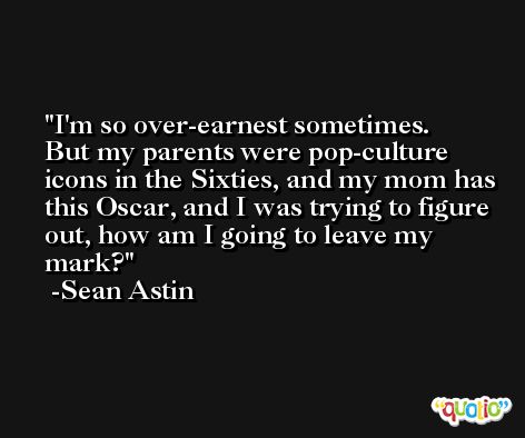 I'm so over-earnest sometimes. But my parents were pop-culture icons in the Sixties, and my mom has this Oscar, and I was trying to figure out, how am I going to leave my mark? -Sean Astin