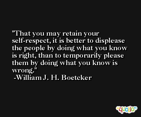That you may retain your self-respect, it is better to displease the people by doing what you know is right, than to temporarily please them by doing what you know is wrong. -William J. H. Boetcker