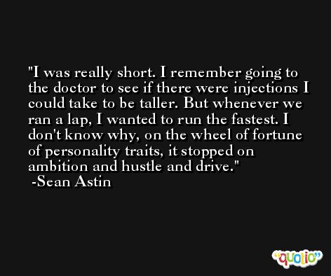 I was really short. I remember going to the doctor to see if there were injections I could take to be taller. But whenever we ran a lap, I wanted to run the fastest. I don't know why, on the wheel of fortune of personality traits, it stopped on ambition and hustle and drive. -Sean Astin