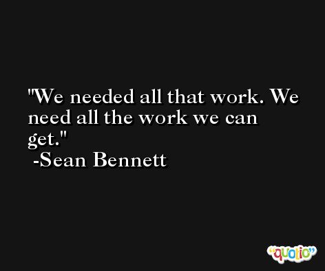 We needed all that work. We need all the work we can get. -Sean Bennett