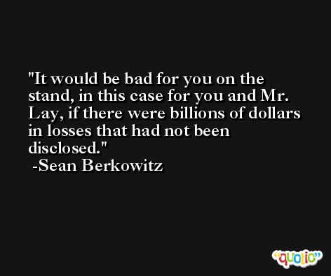 It would be bad for you on the stand, in this case for you and Mr. Lay, if there were billions of dollars in losses that had not been disclosed. -Sean Berkowitz