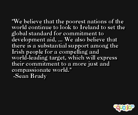We believe that the poorest nations of the world continue to look to Ireland to set the global standard for commitment to development aid, ... We also believe that there is a substantial support among the Irish people for a compelling and world-leading target, which will express their commitment to a more just and compassionate world. -Sean Brady