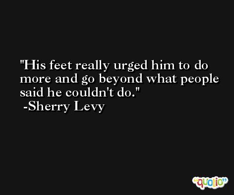 His feet really urged him to do more and go beyond what people said he couldn't do. -Sherry Levy