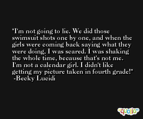 I'm not going to lie. We did those swimsuit shots one by one, and when the girls were coming back saying what they were doing, I was scared. I was shaking the whole time, because that's not me. I'm not a calendar girl. I didn't like getting my picture taken in fourth grade! -Becky Lucidi