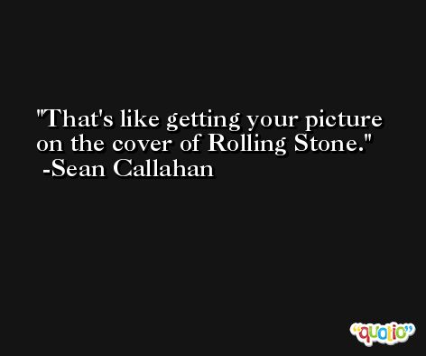 That's like getting your picture on the cover of Rolling Stone. -Sean Callahan