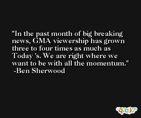In the past month of big breaking news, GMA viewership has grown three to four times as much as Today 's. We are right where we want to be with all the momentum. -Ben Sherwood