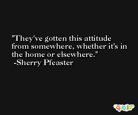 They've gotten this attitude from somewhere, whether it's in the home or elsewhere. -Sherry Pfeaster