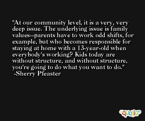 At our community level, it is a very, very deep issue. The underlying issue is family values--parents have to work odd shifts, for example, but who becomes responsible for staying at home with a 13-year-old when everybody's working? Kids today are without structure, and without structure, you're going to do what you want to do. -Sherry Pfeaster