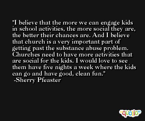 I believe that the more we can engage kids in school activities, the more social they are, the better their chances are. And I believe that church is a very important part of getting past the substance abuse problem. Churches need to have more activities that are social for the kids. I would love to see them have five nights a week where the kids can go and have good, clean fun. -Sherry Pfeaster