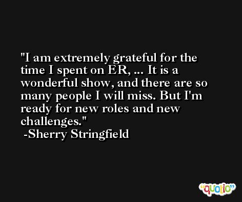 I am extremely grateful for the time I spent on ER, ... It is a wonderful show, and there are so many people I will miss. But I'm ready for new roles and new challenges. -Sherry Stringfield