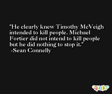 He clearly knew Timothy McVeigh intended to kill people. Michael Fortier did not intend to kill people but he did nothing to stop it. -Sean Connelly