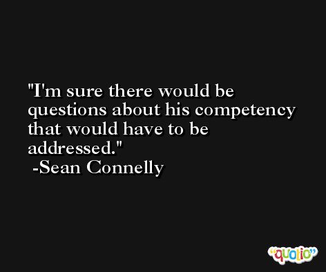 I'm sure there would be questions about his competency that would have to be addressed. -Sean Connelly