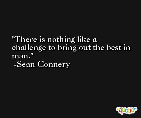 There is nothing like a challenge to bring out the best in man. -Sean Connery