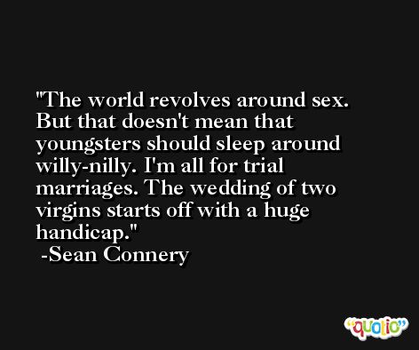 The world revolves around sex. But that doesn't mean that youngsters should sleep around willy-nilly. I'm all for trial marriages. The wedding of two virgins starts off with a huge handicap. -Sean Connery