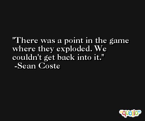 There was a point in the game where they exploded. We couldn't get back into it. -Sean Coste