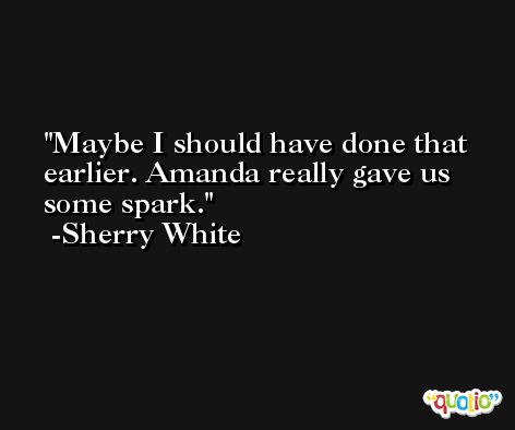 Maybe I should have done that earlier. Amanda really gave us some spark. -Sherry White