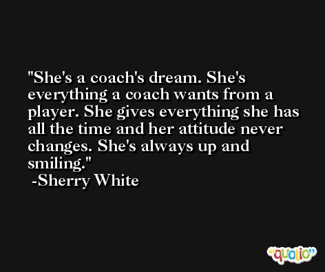 She's a coach's dream. She's everything a coach wants from a player. She gives everything she has all the time and her attitude never changes. She's always up and smiling. -Sherry White