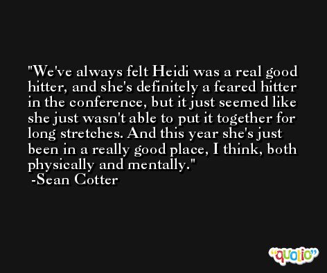 We've always felt Heidi was a real good hitter, and she's definitely a feared hitter in the conference, but it just seemed like she just wasn't able to put it together for long stretches. And this year she's just been in a really good place, I think, both physically and mentally. -Sean Cotter