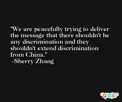 We are peacefully trying to deliver the message that there shouldn't be any discrimination and they shouldn't extend discrimination from China. -Sherry Zhang
