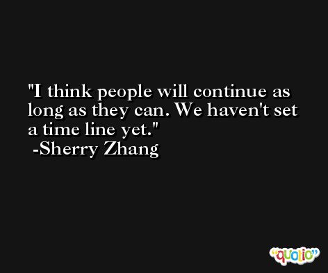 I think people will continue as long as they can. We haven't set a time line yet. -Sherry Zhang