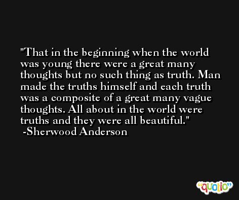 That in the beginning when the world was young there were a great many thoughts but no such thing as truth. Man made the truths himself and each truth was a composite of a great many vague thoughts. All about in the world were truths and they were all beautiful. -Sherwood Anderson
