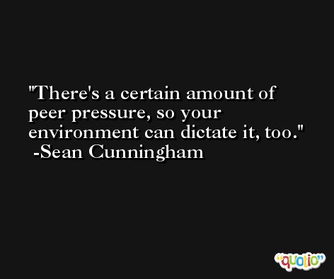 There's a certain amount of peer pressure, so your environment can dictate it, too. -Sean Cunningham